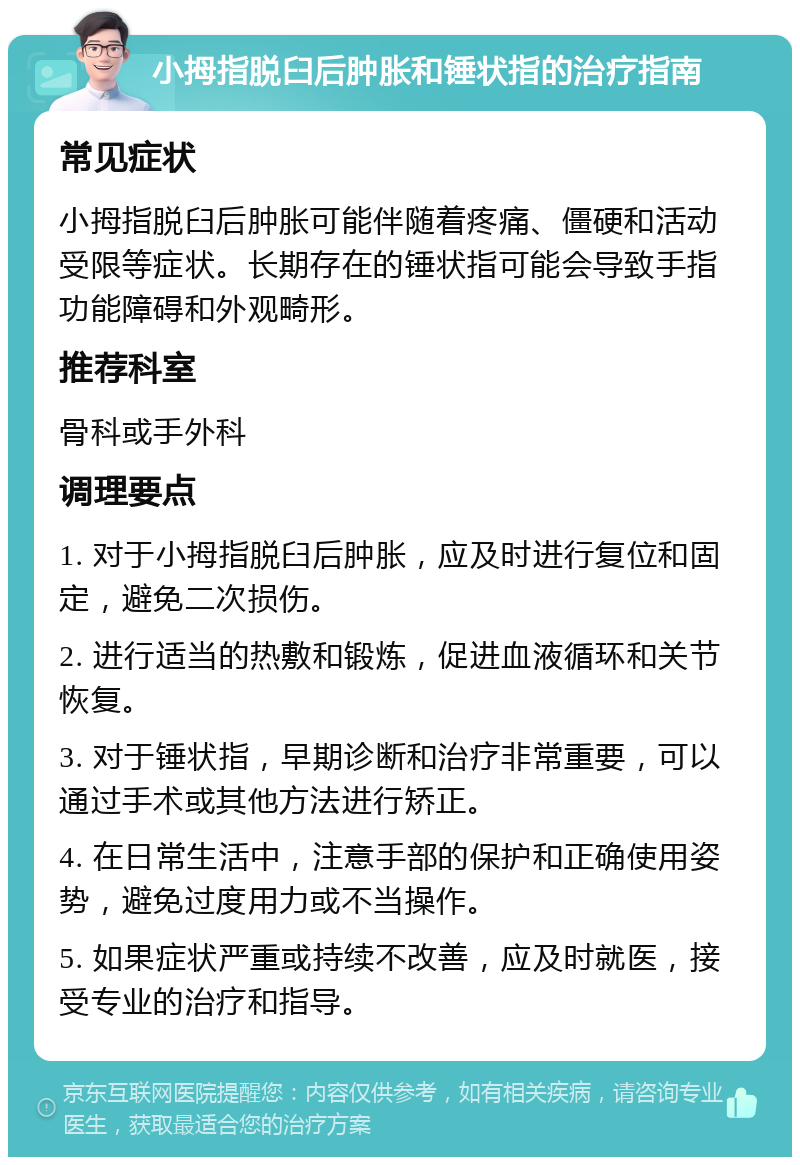 小拇指脱臼后肿胀和锤状指的治疗指南 常见症状 小拇指脱臼后肿胀可能伴随着疼痛、僵硬和活动受限等症状。长期存在的锤状指可能会导致手指功能障碍和外观畸形。 推荐科室 骨科或手外科 调理要点 1. 对于小拇指脱臼后肿胀，应及时进行复位和固定，避免二次损伤。 2. 进行适当的热敷和锻炼，促进血液循环和关节恢复。 3. 对于锤状指，早期诊断和治疗非常重要，可以通过手术或其他方法进行矫正。 4. 在日常生活中，注意手部的保护和正确使用姿势，避免过度用力或不当操作。 5. 如果症状严重或持续不改善，应及时就医，接受专业的治疗和指导。