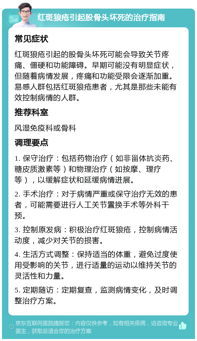 红斑狼疮引起股骨头坏死的治疗指南 常见症状 红斑狼疮引起的股骨头坏死可能会导致关节疼痛、僵硬和功能障碍。早期可能没有明显症状，但随着病情发展，疼痛和功能受限会逐渐加重。易感人群包括红斑狼疮患者，尤其是那些未能有效控制病情的人群。 推荐科室 风湿免疫科或骨科 调理要点 1. 保守治疗：包括药物治疗（如非甾体抗炎药、糖皮质激素等）和物理治疗（如按摩、理疗等），以缓解症状和延缓病情进展。 2. 手术治疗：对于病情严重或保守治疗无效的患者，可能需要进行人工关节置换手术等外科干预。 3. 控制原发病：积极治疗红斑狼疮，控制病情活动度，减少对关节的损害。 4. 生活方式调整：保持适当的体重，避免过度使用受影响的关节，进行适量的运动以维持关节的灵活性和力量。 5. 定期随访：定期复查，监测病情变化，及时调整治疗方案。