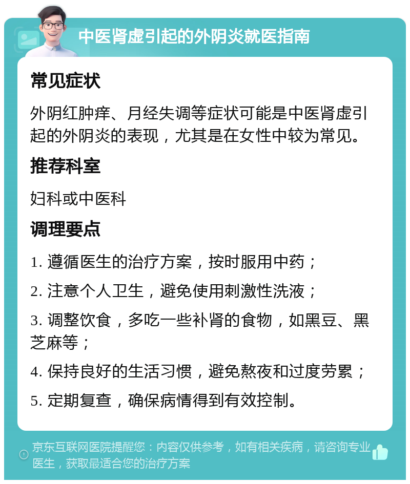 中医肾虚引起的外阴炎就医指南 常见症状 外阴红肿痒、月经失调等症状可能是中医肾虚引起的外阴炎的表现，尤其是在女性中较为常见。 推荐科室 妇科或中医科 调理要点 1. 遵循医生的治疗方案，按时服用中药； 2. 注意个人卫生，避免使用刺激性洗液； 3. 调整饮食，多吃一些补肾的食物，如黑豆、黑芝麻等； 4. 保持良好的生活习惯，避免熬夜和过度劳累； 5. 定期复查，确保病情得到有效控制。