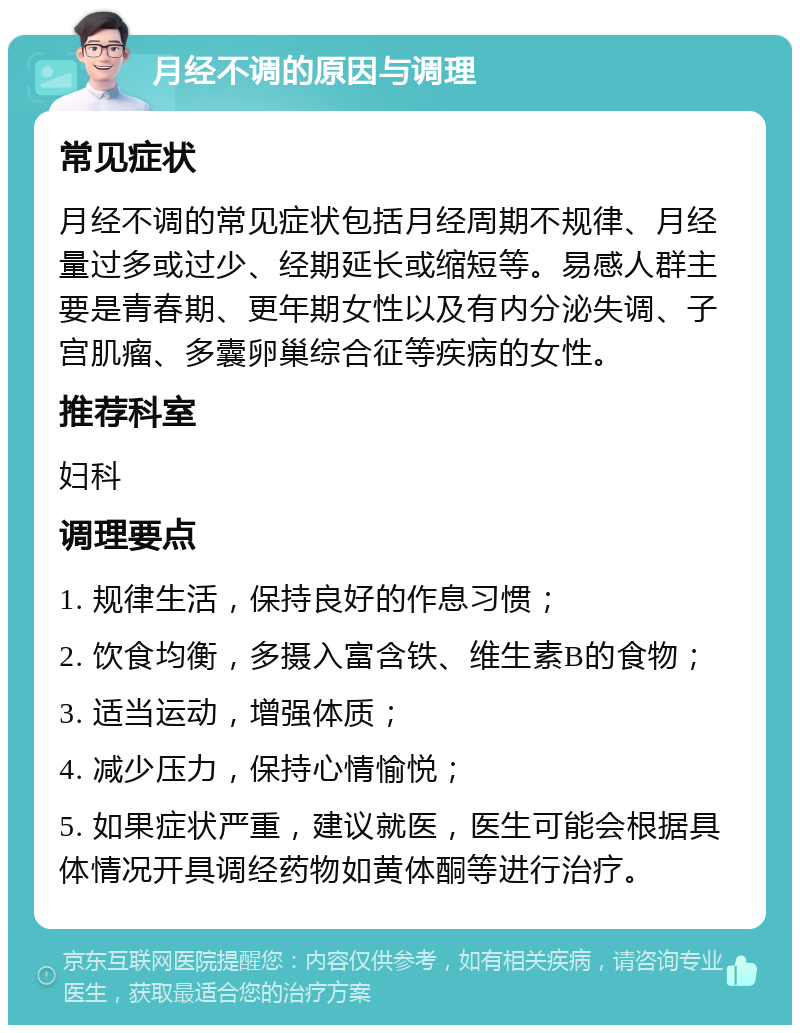 月经不调的原因与调理 常见症状 月经不调的常见症状包括月经周期不规律、月经量过多或过少、经期延长或缩短等。易感人群主要是青春期、更年期女性以及有内分泌失调、子宫肌瘤、多囊卵巢综合征等疾病的女性。 推荐科室 妇科 调理要点 1. 规律生活，保持良好的作息习惯； 2. 饮食均衡，多摄入富含铁、维生素B的食物； 3. 适当运动，增强体质； 4. 减少压力，保持心情愉悦； 5. 如果症状严重，建议就医，医生可能会根据具体情况开具调经药物如黄体酮等进行治疗。