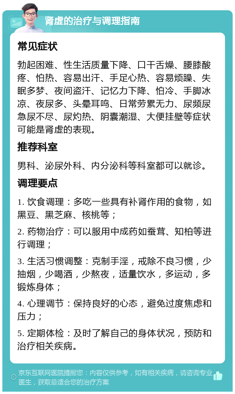 肾虚的治疗与调理指南 常见症状 勃起困难、性生活质量下降、口干舌燥、腰膝酸疼、怕热、容易出汗、手足心热、容易烦躁、失眠多梦、夜间盗汗、记忆力下降、怕冷、手脚冰凉、夜尿多、头晕耳鸣、日常劳累无力、尿频尿急尿不尽、尿灼热、阴囊潮湿、大便挂壁等症状可能是肾虚的表现。 推荐科室 男科、泌尿外科、内分泌科等科室都可以就诊。 调理要点 1. 饮食调理：多吃一些具有补肾作用的食物，如黑豆、黑芝麻、核桃等； 2. 药物治疗：可以服用中成药如蚕茸、知柏等进行调理； 3. 生活习惯调整：克制手淫，戒除不良习惯，少抽烟，少喝酒，少熬夜，适量饮水，多运动，多锻炼身体； 4. 心理调节：保持良好的心态，避免过度焦虑和压力； 5. 定期体检：及时了解自己的身体状况，预防和治疗相关疾病。