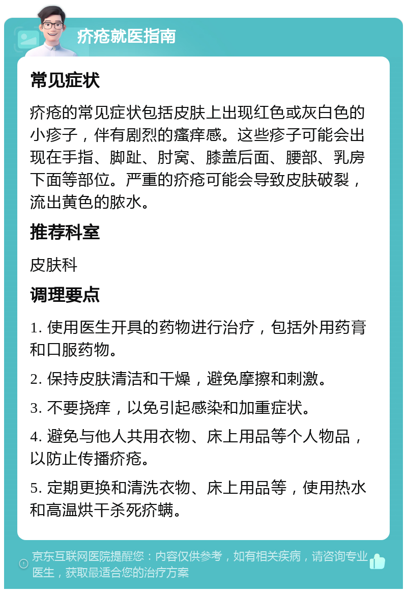 疥疮就医指南 常见症状 疥疮的常见症状包括皮肤上出现红色或灰白色的小疹子，伴有剧烈的瘙痒感。这些疹子可能会出现在手指、脚趾、肘窝、膝盖后面、腰部、乳房下面等部位。严重的疥疮可能会导致皮肤破裂，流出黄色的脓水。 推荐科室 皮肤科 调理要点 1. 使用医生开具的药物进行治疗，包括外用药膏和口服药物。 2. 保持皮肤清洁和干燥，避免摩擦和刺激。 3. 不要挠痒，以免引起感染和加重症状。 4. 避免与他人共用衣物、床上用品等个人物品，以防止传播疥疮。 5. 定期更换和清洗衣物、床上用品等，使用热水和高温烘干杀死疥螨。