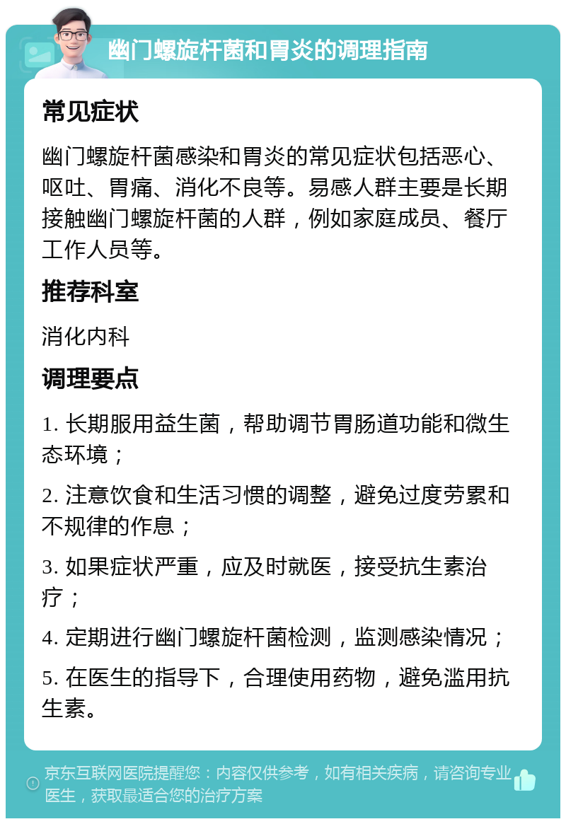 幽门螺旋杆菌和胃炎的调理指南 常见症状 幽门螺旋杆菌感染和胃炎的常见症状包括恶心、呕吐、胃痛、消化不良等。易感人群主要是长期接触幽门螺旋杆菌的人群，例如家庭成员、餐厅工作人员等。 推荐科室 消化内科 调理要点 1. 长期服用益生菌，帮助调节胃肠道功能和微生态环境； 2. 注意饮食和生活习惯的调整，避免过度劳累和不规律的作息； 3. 如果症状严重，应及时就医，接受抗生素治疗； 4. 定期进行幽门螺旋杆菌检测，监测感染情况； 5. 在医生的指导下，合理使用药物，避免滥用抗生素。