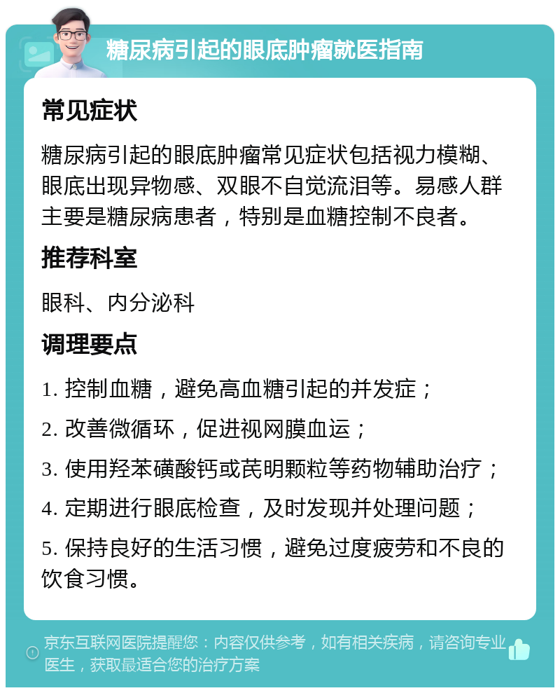 糖尿病引起的眼底肿瘤就医指南 常见症状 糖尿病引起的眼底肿瘤常见症状包括视力模糊、眼底出现异物感、双眼不自觉流泪等。易感人群主要是糖尿病患者，特别是血糖控制不良者。 推荐科室 眼科、内分泌科 调理要点 1. 控制血糖，避免高血糖引起的并发症； 2. 改善微循环，促进视网膜血运； 3. 使用羟苯磺酸钙或芪明颗粒等药物辅助治疗； 4. 定期进行眼底检查，及时发现并处理问题； 5. 保持良好的生活习惯，避免过度疲劳和不良的饮食习惯。