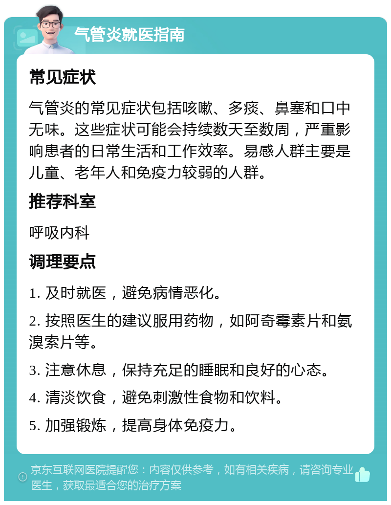 气管炎就医指南 常见症状 气管炎的常见症状包括咳嗽、多痰、鼻塞和口中无味。这些症状可能会持续数天至数周，严重影响患者的日常生活和工作效率。易感人群主要是儿童、老年人和免疫力较弱的人群。 推荐科室 呼吸内科 调理要点 1. 及时就医，避免病情恶化。 2. 按照医生的建议服用药物，如阿奇霉素片和氨溴索片等。 3. 注意休息，保持充足的睡眠和良好的心态。 4. 清淡饮食，避免刺激性食物和饮料。 5. 加强锻炼，提高身体免疫力。