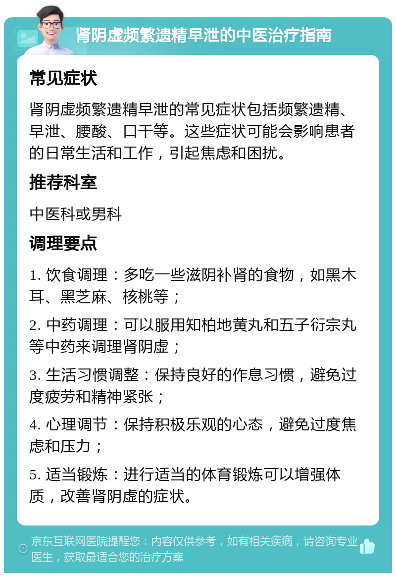 肾阴虚频繁遗精早泄的中医治疗指南 常见症状 肾阴虚频繁遗精早泄的常见症状包括频繁遗精、早泄、腰酸、口干等。这些症状可能会影响患者的日常生活和工作，引起焦虑和困扰。 推荐科室 中医科或男科 调理要点 1. 饮食调理：多吃一些滋阴补肾的食物，如黑木耳、黑芝麻、核桃等； 2. 中药调理：可以服用知柏地黄丸和五子衍宗丸等中药来调理肾阴虚； 3. 生活习惯调整：保持良好的作息习惯，避免过度疲劳和精神紧张； 4. 心理调节：保持积极乐观的心态，避免过度焦虑和压力； 5. 适当锻炼：进行适当的体育锻炼可以增强体质，改善肾阴虚的症状。