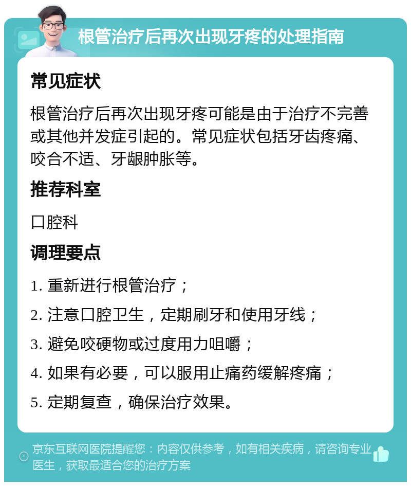 根管治疗后再次出现牙疼的处理指南 常见症状 根管治疗后再次出现牙疼可能是由于治疗不完善或其他并发症引起的。常见症状包括牙齿疼痛、咬合不适、牙龈肿胀等。 推荐科室 口腔科 调理要点 1. 重新进行根管治疗； 2. 注意口腔卫生，定期刷牙和使用牙线； 3. 避免咬硬物或过度用力咀嚼； 4. 如果有必要，可以服用止痛药缓解疼痛； 5. 定期复查，确保治疗效果。