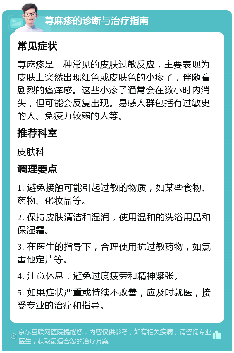 荨麻疹的诊断与治疗指南 常见症状 荨麻疹是一种常见的皮肤过敏反应，主要表现为皮肤上突然出现红色或皮肤色的小疹子，伴随着剧烈的瘙痒感。这些小疹子通常会在数小时内消失，但可能会反复出现。易感人群包括有过敏史的人、免疫力较弱的人等。 推荐科室 皮肤科 调理要点 1. 避免接触可能引起过敏的物质，如某些食物、药物、化妆品等。 2. 保持皮肤清洁和湿润，使用温和的洗浴用品和保湿霜。 3. 在医生的指导下，合理使用抗过敏药物，如氯雷他定片等。 4. 注意休息，避免过度疲劳和精神紧张。 5. 如果症状严重或持续不改善，应及时就医，接受专业的治疗和指导。