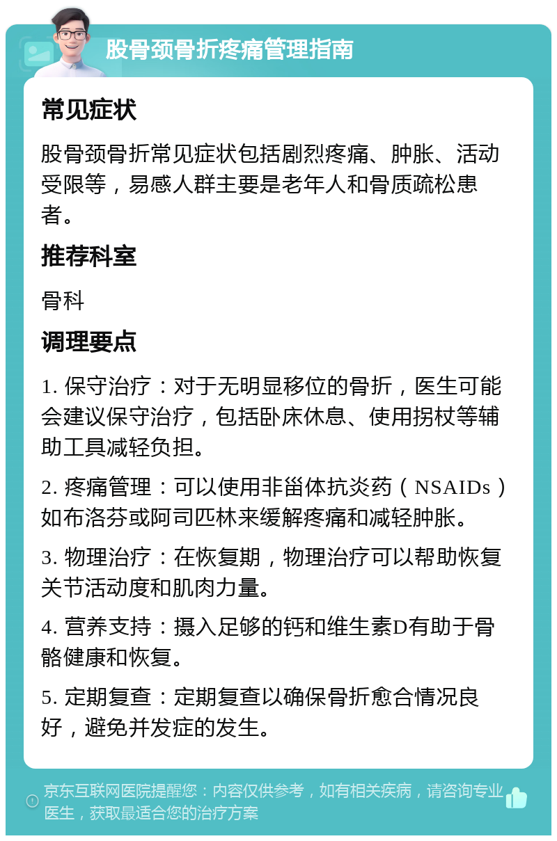 股骨颈骨折疼痛管理指南 常见症状 股骨颈骨折常见症状包括剧烈疼痛、肿胀、活动受限等，易感人群主要是老年人和骨质疏松患者。 推荐科室 骨科 调理要点 1. 保守治疗：对于无明显移位的骨折，医生可能会建议保守治疗，包括卧床休息、使用拐杖等辅助工具减轻负担。 2. 疼痛管理：可以使用非甾体抗炎药（NSAIDs）如布洛芬或阿司匹林来缓解疼痛和减轻肿胀。 3. 物理治疗：在恢复期，物理治疗可以帮助恢复关节活动度和肌肉力量。 4. 营养支持：摄入足够的钙和维生素D有助于骨骼健康和恢复。 5. 定期复查：定期复查以确保骨折愈合情况良好，避免并发症的发生。