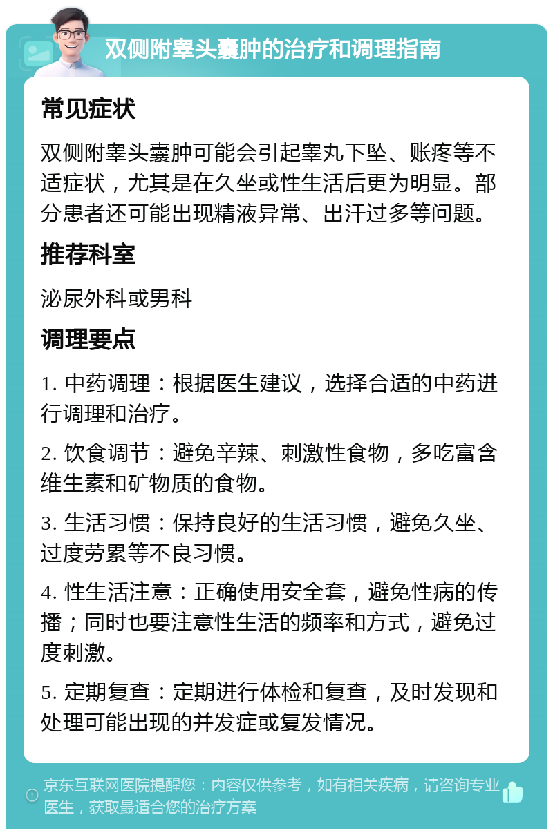 双侧附睾头囊肿的治疗和调理指南 常见症状 双侧附睾头囊肿可能会引起睾丸下坠、账疼等不适症状，尤其是在久坐或性生活后更为明显。部分患者还可能出现精液异常、出汗过多等问题。 推荐科室 泌尿外科或男科 调理要点 1. 中药调理：根据医生建议，选择合适的中药进行调理和治疗。 2. 饮食调节：避免辛辣、刺激性食物，多吃富含维生素和矿物质的食物。 3. 生活习惯：保持良好的生活习惯，避免久坐、过度劳累等不良习惯。 4. 性生活注意：正确使用安全套，避免性病的传播；同时也要注意性生活的频率和方式，避免过度刺激。 5. 定期复查：定期进行体检和复查，及时发现和处理可能出现的并发症或复发情况。