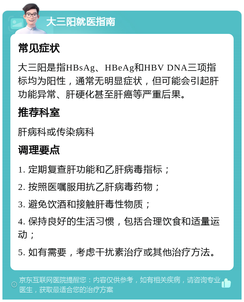 大三阳就医指南 常见症状 大三阳是指HBsAg、HBeAg和HBV DNA三项指标均为阳性，通常无明显症状，但可能会引起肝功能异常、肝硬化甚至肝癌等严重后果。 推荐科室 肝病科或传染病科 调理要点 1. 定期复查肝功能和乙肝病毒指标； 2. 按照医嘱服用抗乙肝病毒药物； 3. 避免饮酒和接触肝毒性物质； 4. 保持良好的生活习惯，包括合理饮食和适量运动； 5. 如有需要，考虑干扰素治疗或其他治疗方法。