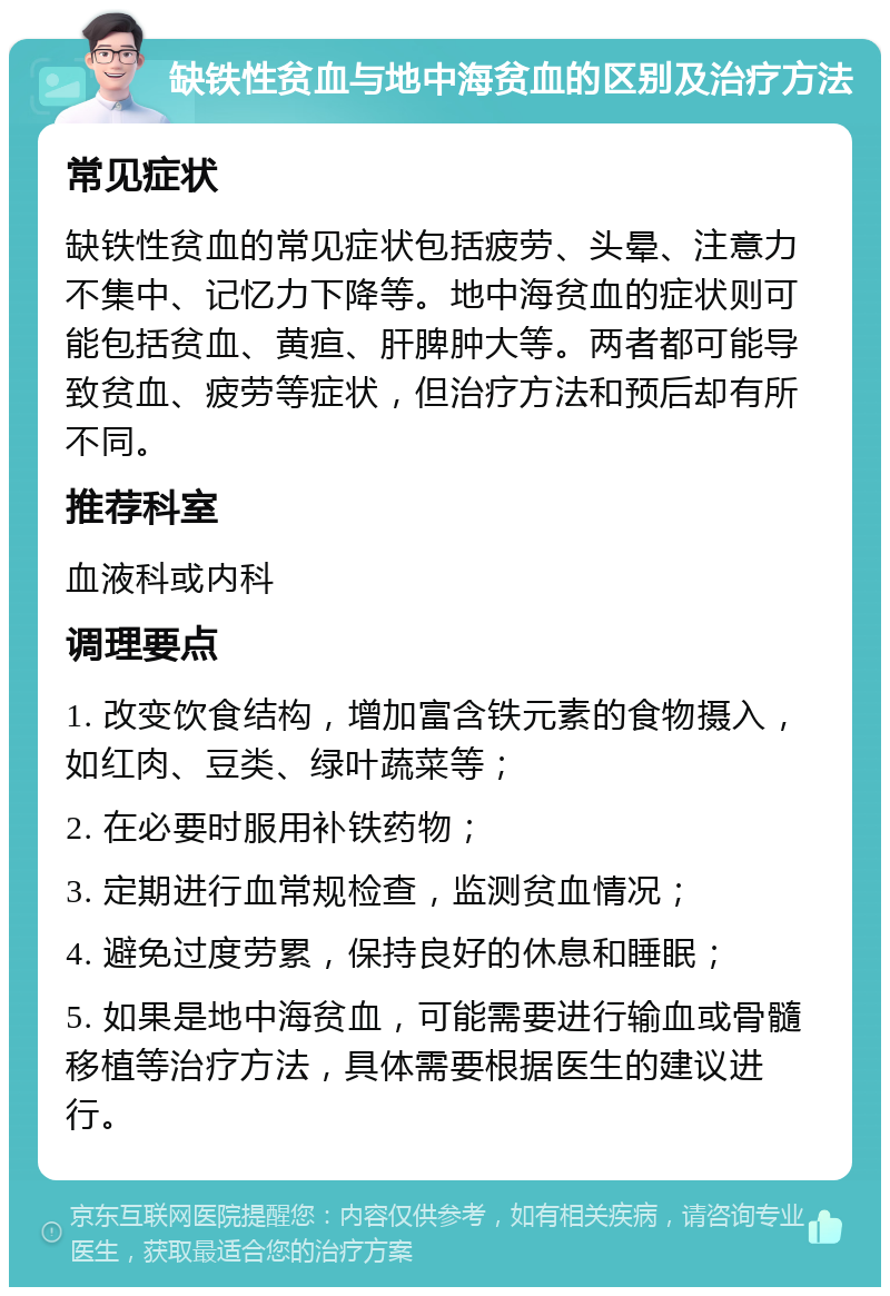 缺铁性贫血与地中海贫血的区别及治疗方法 常见症状 缺铁性贫血的常见症状包括疲劳、头晕、注意力不集中、记忆力下降等。地中海贫血的症状则可能包括贫血、黄疸、肝脾肿大等。两者都可能导致贫血、疲劳等症状，但治疗方法和预后却有所不同。 推荐科室 血液科或内科 调理要点 1. 改变饮食结构，增加富含铁元素的食物摄入，如红肉、豆类、绿叶蔬菜等； 2. 在必要时服用补铁药物； 3. 定期进行血常规检查，监测贫血情况； 4. 避免过度劳累，保持良好的休息和睡眠； 5. 如果是地中海贫血，可能需要进行输血或骨髓移植等治疗方法，具体需要根据医生的建议进行。