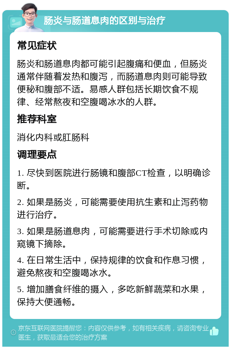 肠炎与肠道息肉的区别与治疗 常见症状 肠炎和肠道息肉都可能引起腹痛和便血，但肠炎通常伴随着发热和腹泻，而肠道息肉则可能导致便秘和腹部不适。易感人群包括长期饮食不规律、经常熬夜和空腹喝冰水的人群。 推荐科室 消化内科或肛肠科 调理要点 1. 尽快到医院进行肠镜和腹部CT检查，以明确诊断。 2. 如果是肠炎，可能需要使用抗生素和止泻药物进行治疗。 3. 如果是肠道息肉，可能需要进行手术切除或内窥镜下摘除。 4. 在日常生活中，保持规律的饮食和作息习惯，避免熬夜和空腹喝冰水。 5. 增加膳食纤维的摄入，多吃新鲜蔬菜和水果，保持大便通畅。