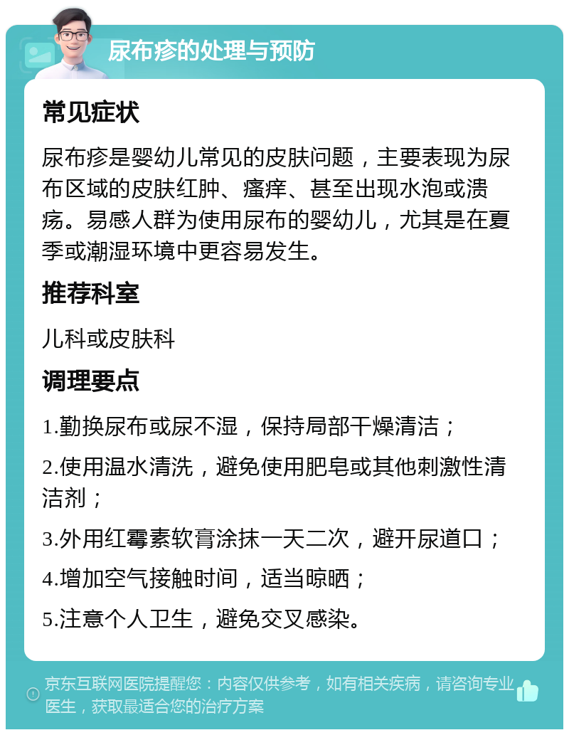 尿布疹的处理与预防 常见症状 尿布疹是婴幼儿常见的皮肤问题，主要表现为尿布区域的皮肤红肿、瘙痒、甚至出现水泡或溃疡。易感人群为使用尿布的婴幼儿，尤其是在夏季或潮湿环境中更容易发生。 推荐科室 儿科或皮肤科 调理要点 1.勤换尿布或尿不湿，保持局部干燥清洁； 2.使用温水清洗，避免使用肥皂或其他刺激性清洁剂； 3.外用红霉素软膏涂抹一天二次，避开尿道口； 4.增加空气接触时间，适当晾晒； 5.注意个人卫生，避免交叉感染。