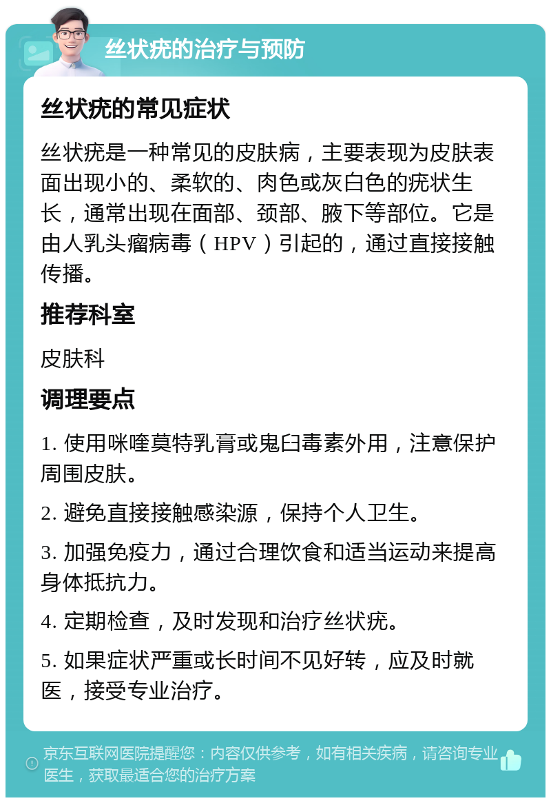 丝状疣的治疗与预防 丝状疣的常见症状 丝状疣是一种常见的皮肤病，主要表现为皮肤表面出现小的、柔软的、肉色或灰白色的疣状生长，通常出现在面部、颈部、腋下等部位。它是由人乳头瘤病毒（HPV）引起的，通过直接接触传播。 推荐科室 皮肤科 调理要点 1. 使用咪喹莫特乳膏或鬼臼毒素外用，注意保护周围皮肤。 2. 避免直接接触感染源，保持个人卫生。 3. 加强免疫力，通过合理饮食和适当运动来提高身体抵抗力。 4. 定期检查，及时发现和治疗丝状疣。 5. 如果症状严重或长时间不见好转，应及时就医，接受专业治疗。