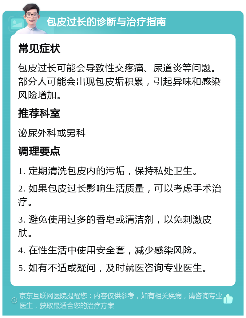 包皮过长的诊断与治疗指南 常见症状 包皮过长可能会导致性交疼痛、尿道炎等问题。部分人可能会出现包皮垢积累，引起异味和感染风险增加。 推荐科室 泌尿外科或男科 调理要点 1. 定期清洗包皮内的污垢，保持私处卫生。 2. 如果包皮过长影响生活质量，可以考虑手术治疗。 3. 避免使用过多的香皂或清洁剂，以免刺激皮肤。 4. 在性生活中使用安全套，减少感染风险。 5. 如有不适或疑问，及时就医咨询专业医生。