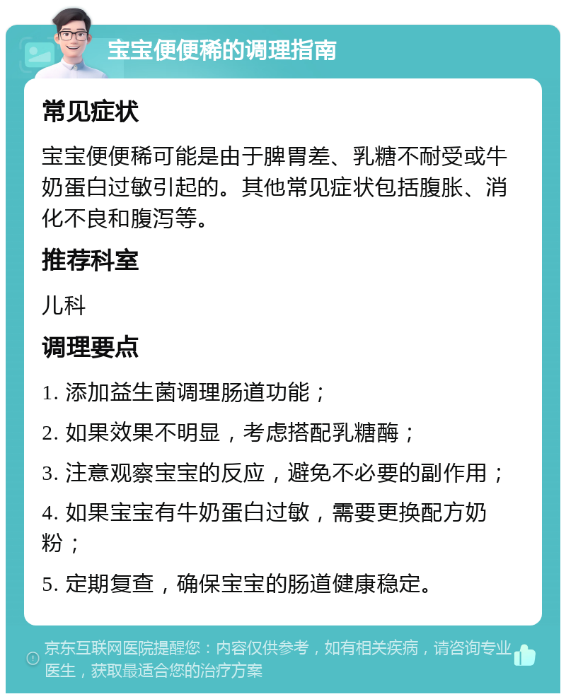 宝宝便便稀的调理指南 常见症状 宝宝便便稀可能是由于脾胃差、乳糖不耐受或牛奶蛋白过敏引起的。其他常见症状包括腹胀、消化不良和腹泻等。 推荐科室 儿科 调理要点 1. 添加益生菌调理肠道功能； 2. 如果效果不明显，考虑搭配乳糖酶； 3. 注意观察宝宝的反应，避免不必要的副作用； 4. 如果宝宝有牛奶蛋白过敏，需要更换配方奶粉； 5. 定期复查，确保宝宝的肠道健康稳定。