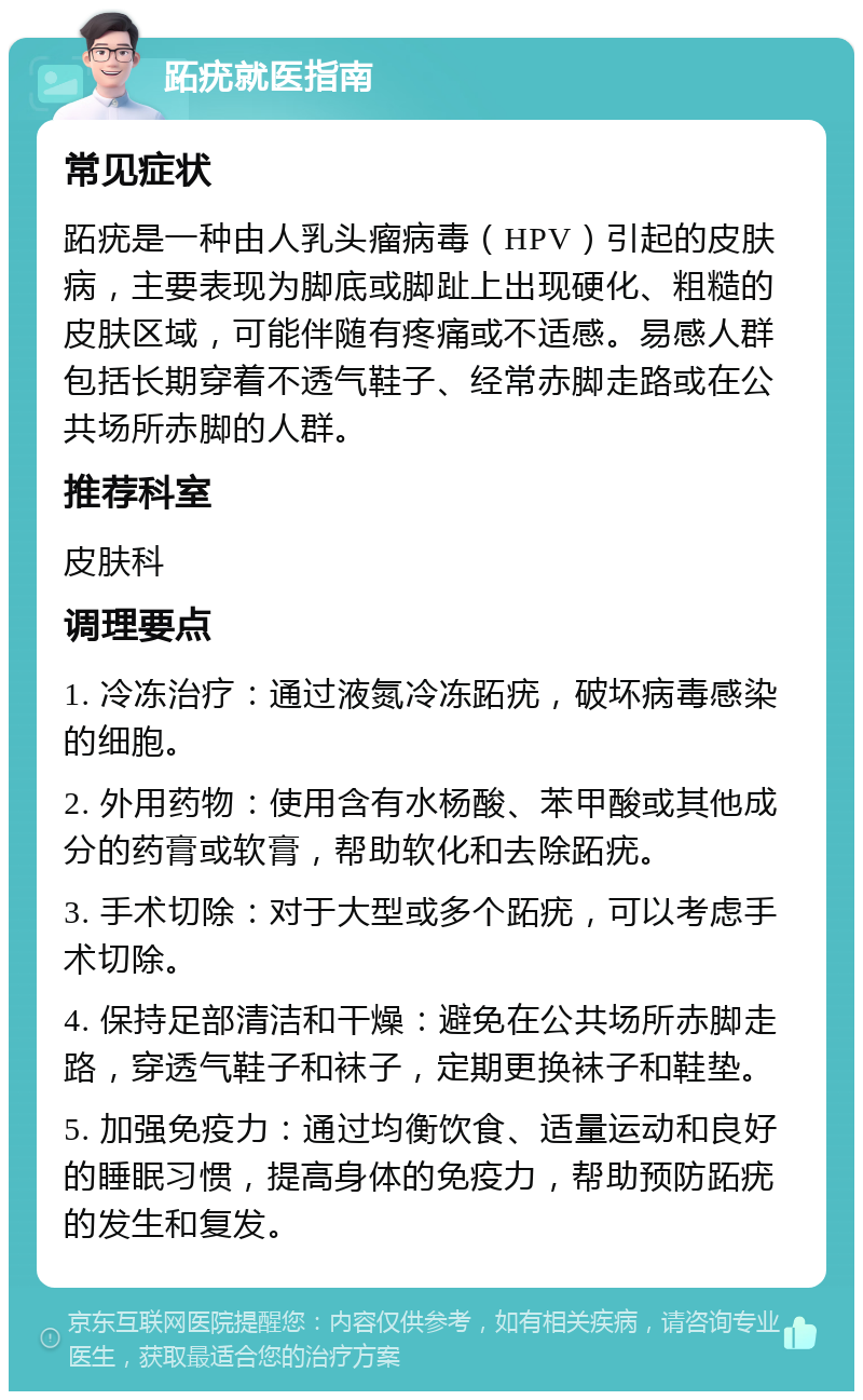 跖疣就医指南 常见症状 跖疣是一种由人乳头瘤病毒（HPV）引起的皮肤病，主要表现为脚底或脚趾上出现硬化、粗糙的皮肤区域，可能伴随有疼痛或不适感。易感人群包括长期穿着不透气鞋子、经常赤脚走路或在公共场所赤脚的人群。 推荐科室 皮肤科 调理要点 1. 冷冻治疗：通过液氮冷冻跖疣，破坏病毒感染的细胞。 2. 外用药物：使用含有水杨酸、苯甲酸或其他成分的药膏或软膏，帮助软化和去除跖疣。 3. 手术切除：对于大型或多个跖疣，可以考虑手术切除。 4. 保持足部清洁和干燥：避免在公共场所赤脚走路，穿透气鞋子和袜子，定期更换袜子和鞋垫。 5. 加强免疫力：通过均衡饮食、适量运动和良好的睡眠习惯，提高身体的免疫力，帮助预防跖疣的发生和复发。