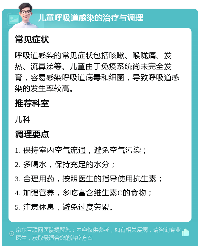 儿童呼吸道感染的治疗与调理 常见症状 呼吸道感染的常见症状包括咳嗽、喉咙痛、发热、流鼻涕等。儿童由于免疫系统尚未完全发育，容易感染呼吸道病毒和细菌，导致呼吸道感染的发生率较高。 推荐科室 儿科 调理要点 1. 保持室内空气流通，避免空气污染； 2. 多喝水，保持充足的水分； 3. 合理用药，按照医生的指导使用抗生素； 4. 加强营养，多吃富含维生素C的食物； 5. 注意休息，避免过度劳累。