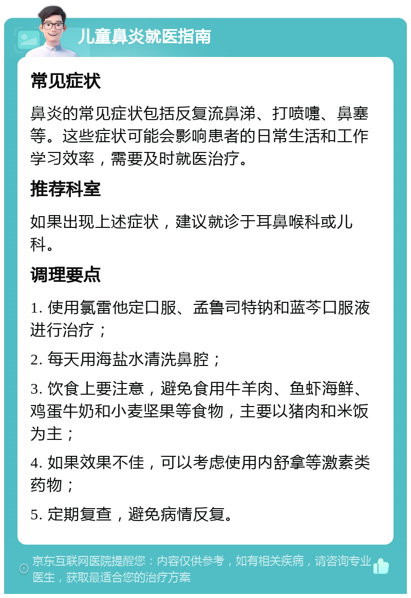 儿童鼻炎就医指南 常见症状 鼻炎的常见症状包括反复流鼻涕、打喷嚏、鼻塞等。这些症状可能会影响患者的日常生活和工作学习效率，需要及时就医治疗。 推荐科室 如果出现上述症状，建议就诊于耳鼻喉科或儿科。 调理要点 1. 使用氯雷他定口服、孟鲁司特钠和蓝芩口服液进行治疗； 2. 每天用海盐水清洗鼻腔； 3. 饮食上要注意，避免食用牛羊肉、鱼虾海鲜、鸡蛋牛奶和小麦坚果等食物，主要以猪肉和米饭为主； 4. 如果效果不佳，可以考虑使用内舒拿等激素类药物； 5. 定期复查，避免病情反复。