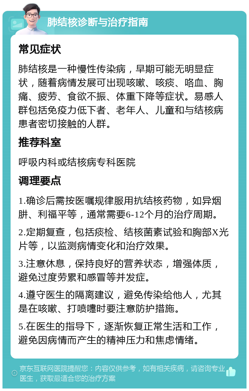 肺结核诊断与治疗指南 常见症状 肺结核是一种慢性传染病，早期可能无明显症状，随着病情发展可出现咳嗽、咳痰、咯血、胸痛、疲劳、食欲不振、体重下降等症状。易感人群包括免疫力低下者、老年人、儿童和与结核病患者密切接触的人群。 推荐科室 呼吸内科或结核病专科医院 调理要点 1.确诊后需按医嘱规律服用抗结核药物，如异烟肼、利福平等，通常需要6-12个月的治疗周期。 2.定期复查，包括痰检、结核菌素试验和胸部X光片等，以监测病情变化和治疗效果。 3.注意休息，保持良好的营养状态，增强体质，避免过度劳累和感冒等并发症。 4.遵守医生的隔离建议，避免传染给他人，尤其是在咳嗽、打喷嚏时要注意防护措施。 5.在医生的指导下，逐渐恢复正常生活和工作，避免因病情而产生的精神压力和焦虑情绪。