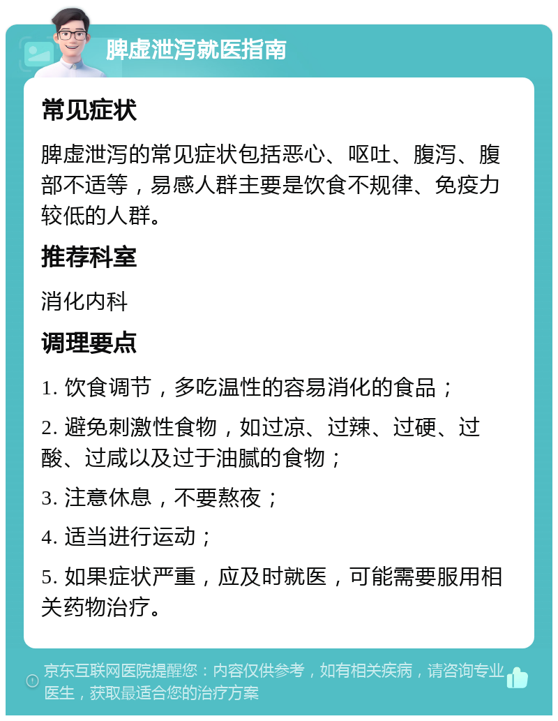 脾虚泄泻就医指南 常见症状 脾虚泄泻的常见症状包括恶心、呕吐、腹泻、腹部不适等，易感人群主要是饮食不规律、免疫力较低的人群。 推荐科室 消化内科 调理要点 1. 饮食调节，多吃温性的容易消化的食品； 2. 避免刺激性食物，如过凉、过辣、过硬、过酸、过咸以及过于油腻的食物； 3. 注意休息，不要熬夜； 4. 适当进行运动； 5. 如果症状严重，应及时就医，可能需要服用相关药物治疗。