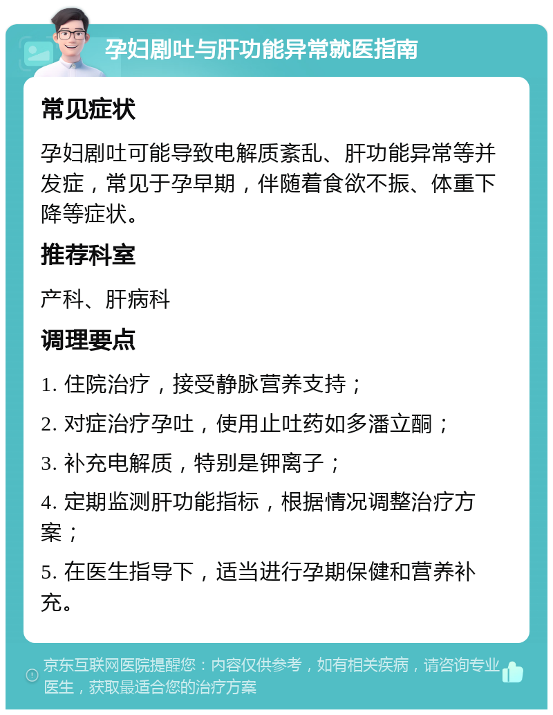 孕妇剧吐与肝功能异常就医指南 常见症状 孕妇剧吐可能导致电解质紊乱、肝功能异常等并发症，常见于孕早期，伴随着食欲不振、体重下降等症状。 推荐科室 产科、肝病科 调理要点 1. 住院治疗，接受静脉营养支持； 2. 对症治疗孕吐，使用止吐药如多潘立酮； 3. 补充电解质，特别是钾离子； 4. 定期监测肝功能指标，根据情况调整治疗方案； 5. 在医生指导下，适当进行孕期保健和营养补充。