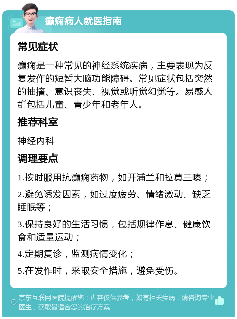 癫痫病人就医指南 常见症状 癫痫是一种常见的神经系统疾病，主要表现为反复发作的短暂大脑功能障碍。常见症状包括突然的抽搐、意识丧失、视觉或听觉幻觉等。易感人群包括儿童、青少年和老年人。 推荐科室 神经内科 调理要点 1.按时服用抗癫痫药物，如开浦兰和拉莫三嗪； 2.避免诱发因素，如过度疲劳、情绪激动、缺乏睡眠等； 3.保持良好的生活习惯，包括规律作息、健康饮食和适量运动； 4.定期复诊，监测病情变化； 5.在发作时，采取安全措施，避免受伤。