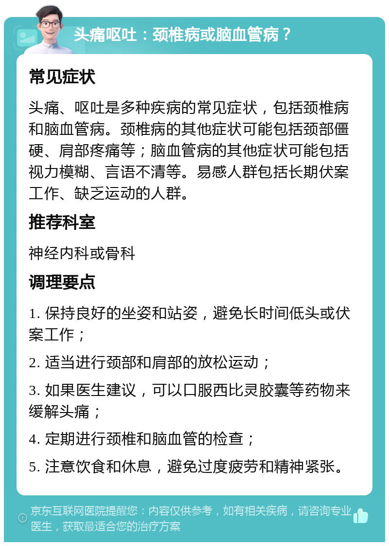 头痛呕吐：颈椎病或脑血管病？ 常见症状 头痛、呕吐是多种疾病的常见症状，包括颈椎病和脑血管病。颈椎病的其他症状可能包括颈部僵硬、肩部疼痛等；脑血管病的其他症状可能包括视力模糊、言语不清等。易感人群包括长期伏案工作、缺乏运动的人群。 推荐科室 神经内科或骨科 调理要点 1. 保持良好的坐姿和站姿，避免长时间低头或伏案工作； 2. 适当进行颈部和肩部的放松运动； 3. 如果医生建议，可以口服西比灵胶囊等药物来缓解头痛； 4. 定期进行颈椎和脑血管的检查； 5. 注意饮食和休息，避免过度疲劳和精神紧张。