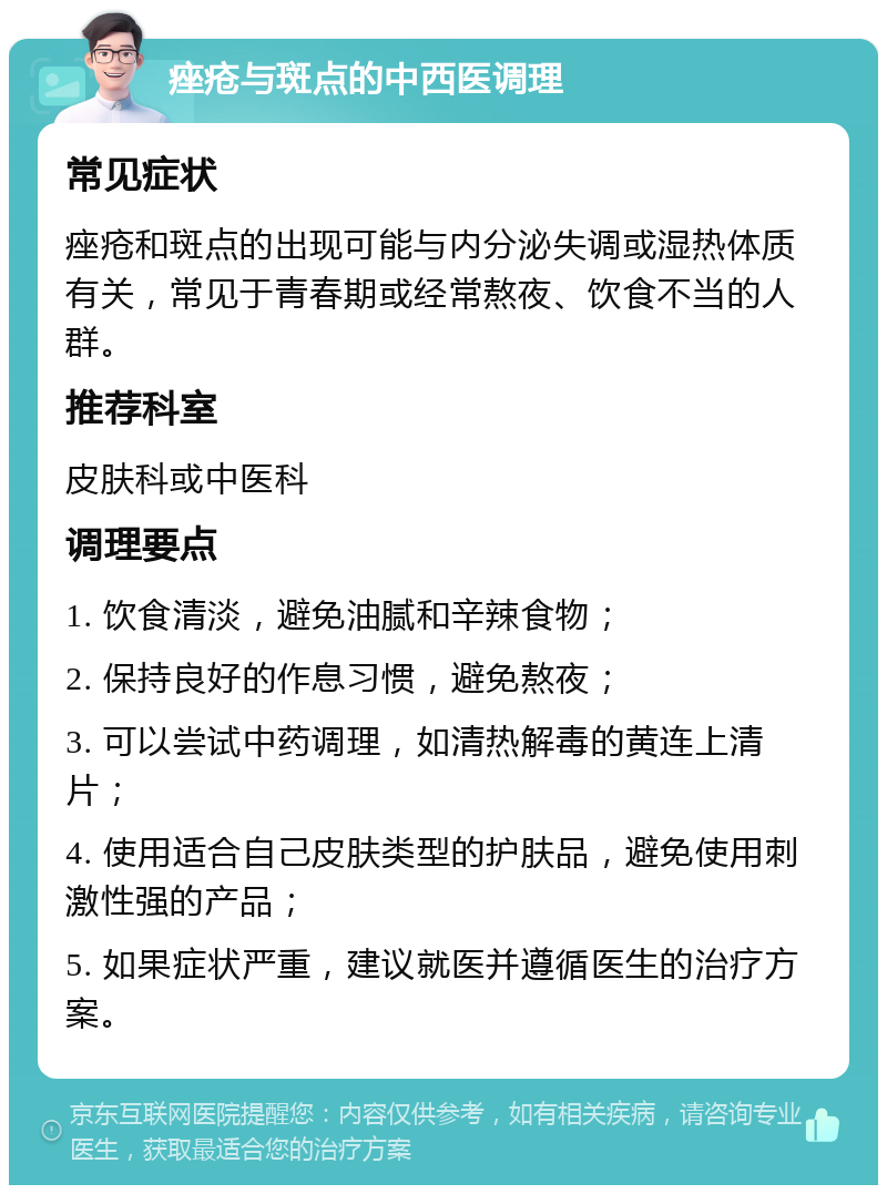 痤疮与斑点的中西医调理 常见症状 痤疮和斑点的出现可能与内分泌失调或湿热体质有关，常见于青春期或经常熬夜、饮食不当的人群。 推荐科室 皮肤科或中医科 调理要点 1. 饮食清淡，避免油腻和辛辣食物； 2. 保持良好的作息习惯，避免熬夜； 3. 可以尝试中药调理，如清热解毒的黄连上清片； 4. 使用适合自己皮肤类型的护肤品，避免使用刺激性强的产品； 5. 如果症状严重，建议就医并遵循医生的治疗方案。