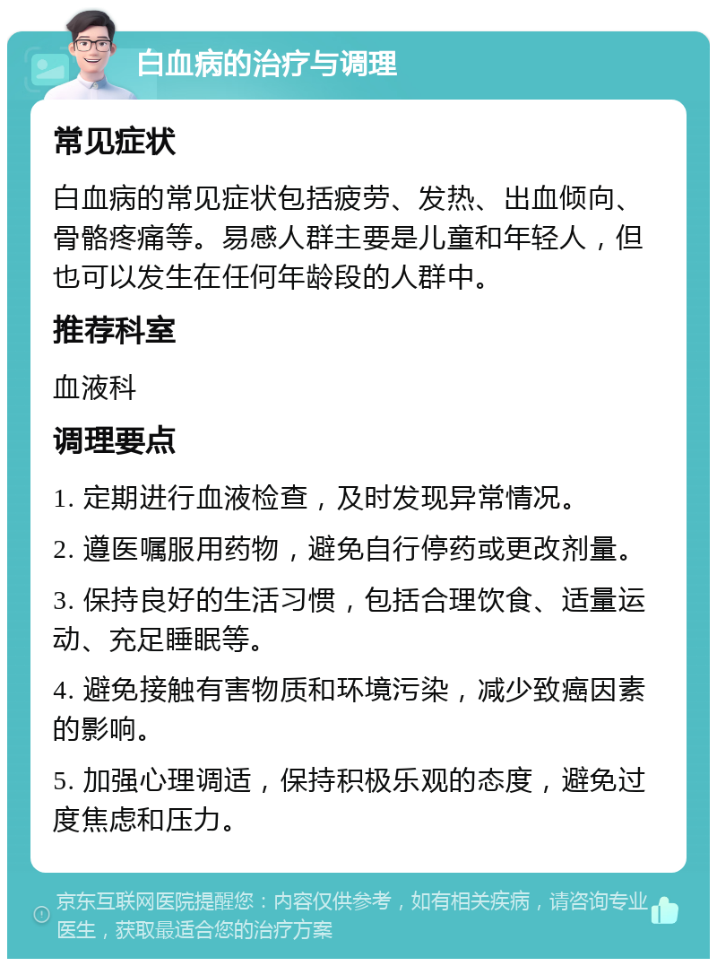 白血病的治疗与调理 常见症状 白血病的常见症状包括疲劳、发热、出血倾向、骨骼疼痛等。易感人群主要是儿童和年轻人，但也可以发生在任何年龄段的人群中。 推荐科室 血液科 调理要点 1. 定期进行血液检查，及时发现异常情况。 2. 遵医嘱服用药物，避免自行停药或更改剂量。 3. 保持良好的生活习惯，包括合理饮食、适量运动、充足睡眠等。 4. 避免接触有害物质和环境污染，减少致癌因素的影响。 5. 加强心理调适，保持积极乐观的态度，避免过度焦虑和压力。