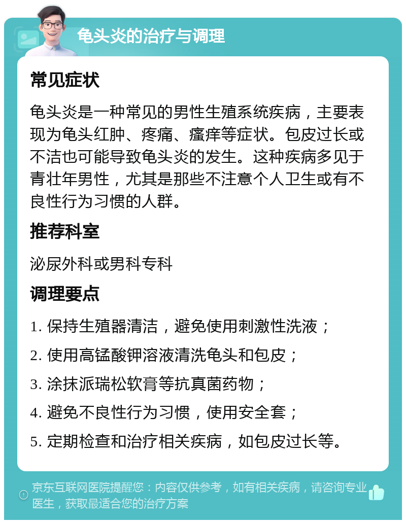 龟头炎的治疗与调理 常见症状 龟头炎是一种常见的男性生殖系统疾病，主要表现为龟头红肿、疼痛、瘙痒等症状。包皮过长或不洁也可能导致龟头炎的发生。这种疾病多见于青壮年男性，尤其是那些不注意个人卫生或有不良性行为习惯的人群。 推荐科室 泌尿外科或男科专科 调理要点 1. 保持生殖器清洁，避免使用刺激性洗液； 2. 使用高锰酸钾溶液清洗龟头和包皮； 3. 涂抹派瑞松软膏等抗真菌药物； 4. 避免不良性行为习惯，使用安全套； 5. 定期检查和治疗相关疾病，如包皮过长等。