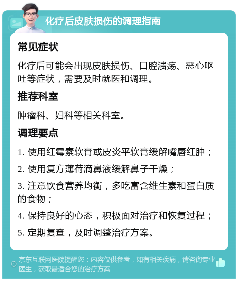 化疗后皮肤损伤的调理指南 常见症状 化疗后可能会出现皮肤损伤、口腔溃疡、恶心呕吐等症状，需要及时就医和调理。 推荐科室 肿瘤科、妇科等相关科室。 调理要点 1. 使用红霉素软膏或皮炎平软膏缓解嘴唇红肿； 2. 使用复方薄荷滴鼻液缓解鼻子干燥； 3. 注意饮食营养均衡，多吃富含维生素和蛋白质的食物； 4. 保持良好的心态，积极面对治疗和恢复过程； 5. 定期复查，及时调整治疗方案。