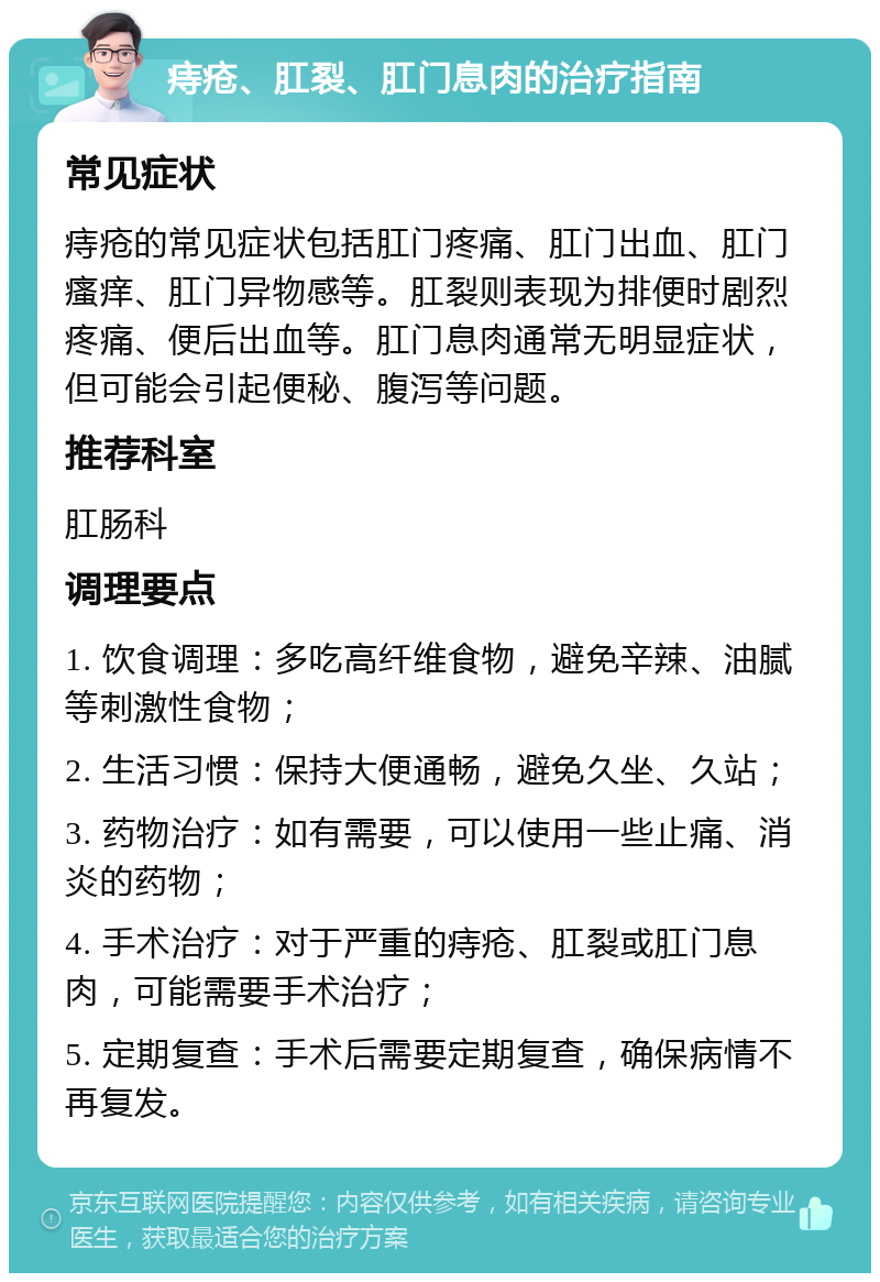 痔疮、肛裂、肛门息肉的治疗指南 常见症状 痔疮的常见症状包括肛门疼痛、肛门出血、肛门瘙痒、肛门异物感等。肛裂则表现为排便时剧烈疼痛、便后出血等。肛门息肉通常无明显症状，但可能会引起便秘、腹泻等问题。 推荐科室 肛肠科 调理要点 1. 饮食调理：多吃高纤维食物，避免辛辣、油腻等刺激性食物； 2. 生活习惯：保持大便通畅，避免久坐、久站； 3. 药物治疗：如有需要，可以使用一些止痛、消炎的药物； 4. 手术治疗：对于严重的痔疮、肛裂或肛门息肉，可能需要手术治疗； 5. 定期复查：手术后需要定期复查，确保病情不再复发。