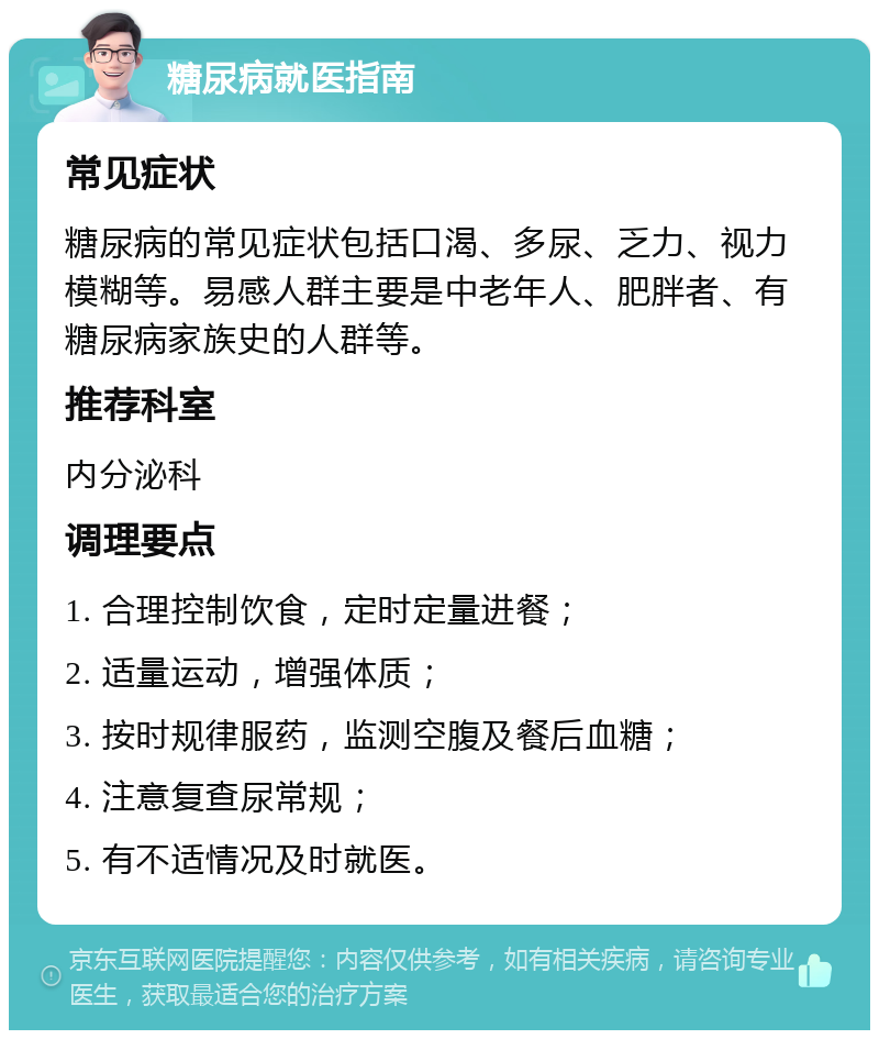 糖尿病就医指南 常见症状 糖尿病的常见症状包括口渴、多尿、乏力、视力模糊等。易感人群主要是中老年人、肥胖者、有糖尿病家族史的人群等。 推荐科室 内分泌科 调理要点 1. 合理控制饮食，定时定量进餐； 2. 适量运动，增强体质； 3. 按时规律服药，监测空腹及餐后血糖； 4. 注意复查尿常规； 5. 有不适情况及时就医。