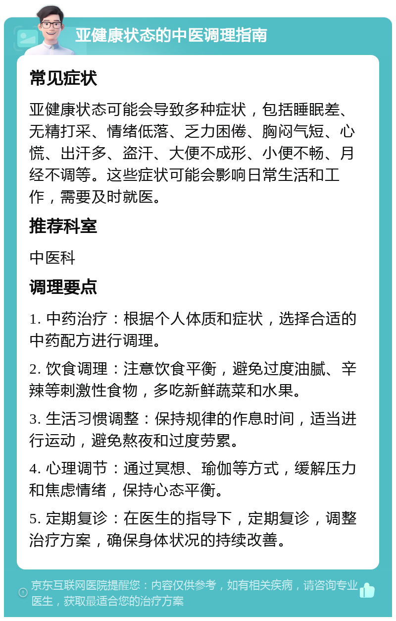 亚健康状态的中医调理指南 常见症状 亚健康状态可能会导致多种症状，包括睡眠差、无精打采、情绪低落、乏力困倦、胸闷气短、心慌、出汗多、盗汗、大便不成形、小便不畅、月经不调等。这些症状可能会影响日常生活和工作，需要及时就医。 推荐科室 中医科 调理要点 1. 中药治疗：根据个人体质和症状，选择合适的中药配方进行调理。 2. 饮食调理：注意饮食平衡，避免过度油腻、辛辣等刺激性食物，多吃新鲜蔬菜和水果。 3. 生活习惯调整：保持规律的作息时间，适当进行运动，避免熬夜和过度劳累。 4. 心理调节：通过冥想、瑜伽等方式，缓解压力和焦虑情绪，保持心态平衡。 5. 定期复诊：在医生的指导下，定期复诊，调整治疗方案，确保身体状况的持续改善。