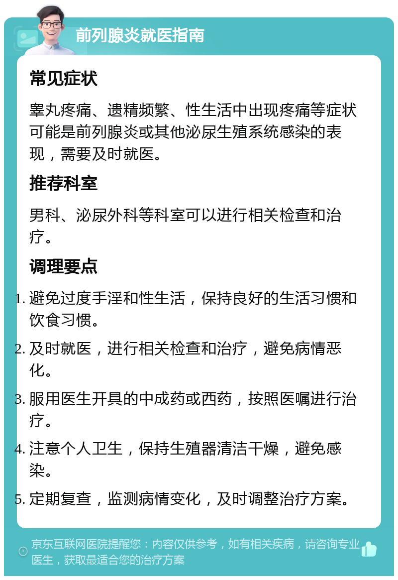 前列腺炎就医指南 常见症状 睾丸疼痛、遗精频繁、性生活中出现疼痛等症状可能是前列腺炎或其他泌尿生殖系统感染的表现，需要及时就医。 推荐科室 男科、泌尿外科等科室可以进行相关检查和治疗。 调理要点 避免过度手淫和性生活，保持良好的生活习惯和饮食习惯。 及时就医，进行相关检查和治疗，避免病情恶化。 服用医生开具的中成药或西药，按照医嘱进行治疗。 注意个人卫生，保持生殖器清洁干燥，避免感染。 定期复查，监测病情变化，及时调整治疗方案。