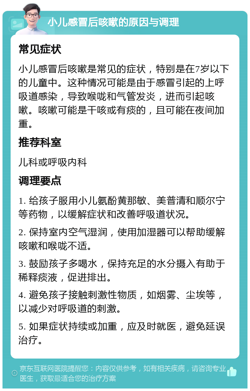 小儿感冒后咳嗽的原因与调理 常见症状 小儿感冒后咳嗽是常见的症状，特别是在7岁以下的儿童中。这种情况可能是由于感冒引起的上呼吸道感染，导致喉咙和气管发炎，进而引起咳嗽。咳嗽可能是干咳或有痰的，且可能在夜间加重。 推荐科室 儿科或呼吸内科 调理要点 1. 给孩子服用小儿氨酚黄那敏、美普清和顺尔宁等药物，以缓解症状和改善呼吸道状况。 2. 保持室内空气湿润，使用加湿器可以帮助缓解咳嗽和喉咙不适。 3. 鼓励孩子多喝水，保持充足的水分摄入有助于稀释痰液，促进排出。 4. 避免孩子接触刺激性物质，如烟雾、尘埃等，以减少对呼吸道的刺激。 5. 如果症状持续或加重，应及时就医，避免延误治疗。