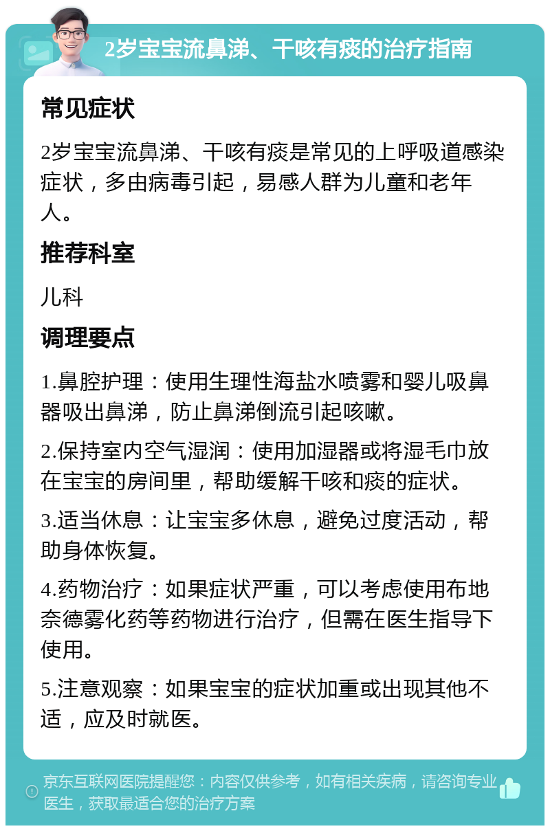 2岁宝宝流鼻涕、干咳有痰的治疗指南 常见症状 2岁宝宝流鼻涕、干咳有痰是常见的上呼吸道感染症状，多由病毒引起，易感人群为儿童和老年人。 推荐科室 儿科 调理要点 1.鼻腔护理：使用生理性海盐水喷雾和婴儿吸鼻器吸出鼻涕，防止鼻涕倒流引起咳嗽。 2.保持室内空气湿润：使用加湿器或将湿毛巾放在宝宝的房间里，帮助缓解干咳和痰的症状。 3.适当休息：让宝宝多休息，避免过度活动，帮助身体恢复。 4.药物治疗：如果症状严重，可以考虑使用布地奈德雾化药等药物进行治疗，但需在医生指导下使用。 5.注意观察：如果宝宝的症状加重或出现其他不适，应及时就医。