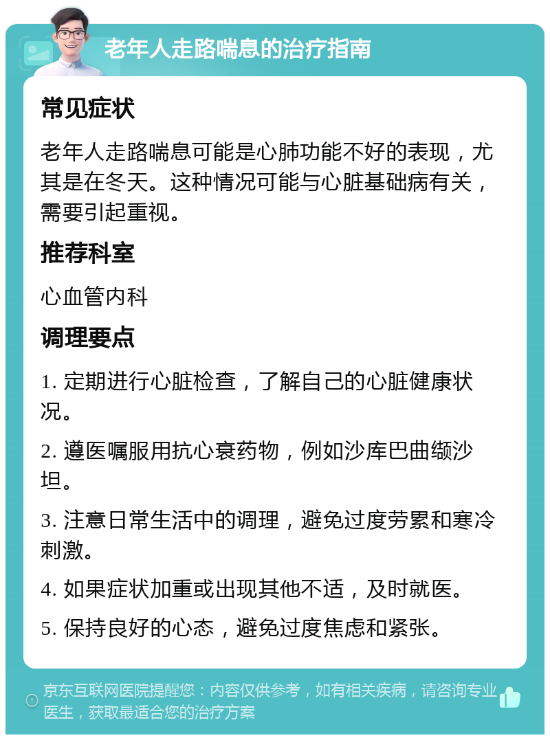 老年人走路喘息的治疗指南 常见症状 老年人走路喘息可能是心肺功能不好的表现，尤其是在冬天。这种情况可能与心脏基础病有关，需要引起重视。 推荐科室 心血管内科 调理要点 1. 定期进行心脏检查，了解自己的心脏健康状况。 2. 遵医嘱服用抗心衰药物，例如沙库巴曲缬沙坦。 3. 注意日常生活中的调理，避免过度劳累和寒冷刺激。 4. 如果症状加重或出现其他不适，及时就医。 5. 保持良好的心态，避免过度焦虑和紧张。