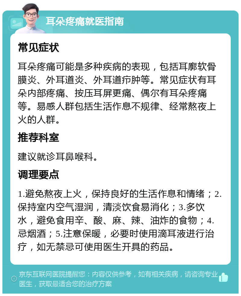 耳朵疼痛就医指南 常见症状 耳朵疼痛可能是多种疾病的表现，包括耳廓软骨膜炎、外耳道炎、外耳道疖肿等。常见症状有耳朵内部疼痛、按压耳屏更痛、偶尔有耳朵疼痛等。易感人群包括生活作息不规律、经常熬夜上火的人群。 推荐科室 建议就诊耳鼻喉科。 调理要点 1.避免熬夜上火，保持良好的生活作息和情绪；2.保持室内空气湿润，清淡饮食易消化；3.多饮水，避免食用辛、酸、麻、辣、油炸的食物；4.忌烟酒；5.注意保暖，必要时使用滴耳液进行治疗，如无禁忌可使用医生开具的药品。