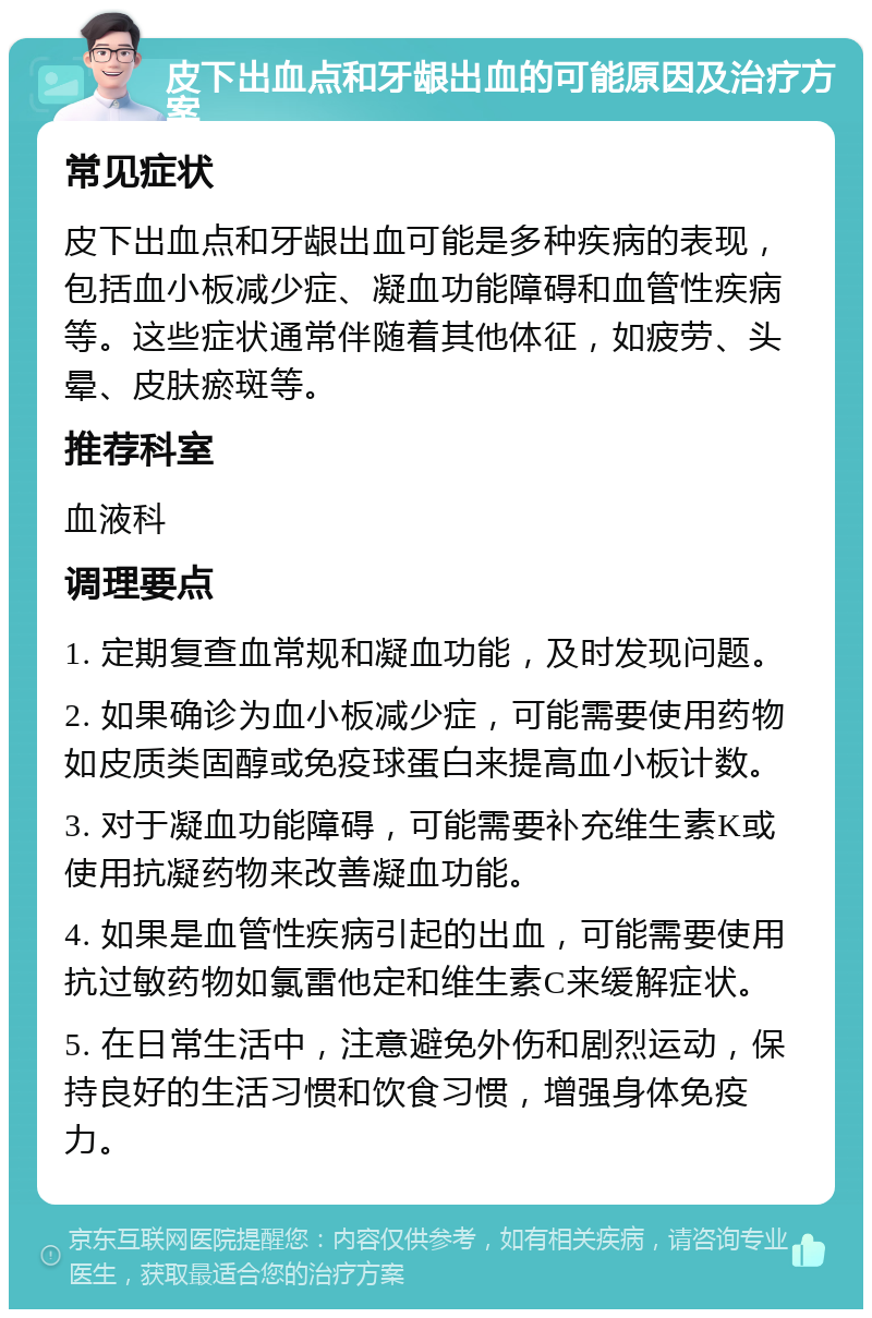 皮下出血点和牙龈出血的可能原因及治疗方案 常见症状 皮下出血点和牙龈出血可能是多种疾病的表现，包括血小板减少症、凝血功能障碍和血管性疾病等。这些症状通常伴随着其他体征，如疲劳、头晕、皮肤瘀斑等。 推荐科室 血液科 调理要点 1. 定期复查血常规和凝血功能，及时发现问题。 2. 如果确诊为血小板减少症，可能需要使用药物如皮质类固醇或免疫球蛋白来提高血小板计数。 3. 对于凝血功能障碍，可能需要补充维生素K或使用抗凝药物来改善凝血功能。 4. 如果是血管性疾病引起的出血，可能需要使用抗过敏药物如氯雷他定和维生素C来缓解症状。 5. 在日常生活中，注意避免外伤和剧烈运动，保持良好的生活习惯和饮食习惯，增强身体免疫力。