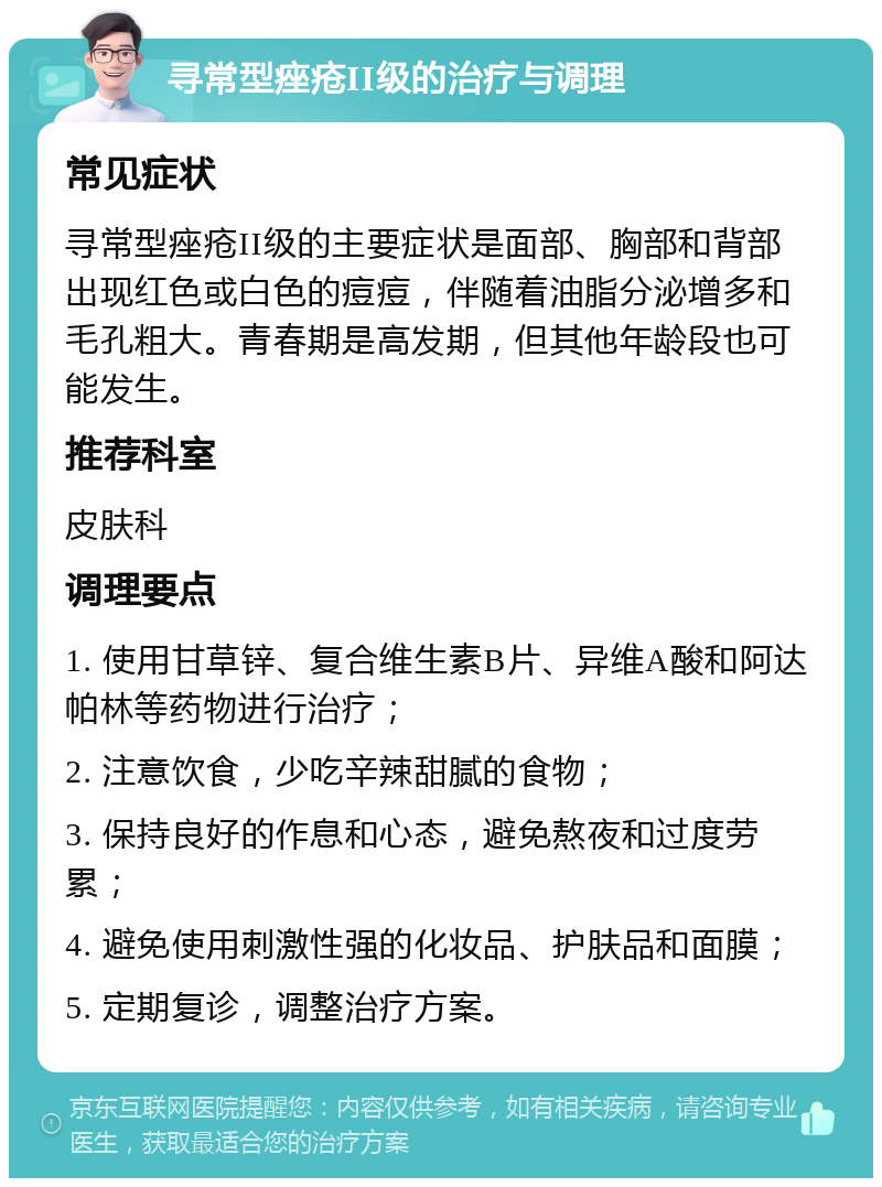 寻常型痤疮II级的治疗与调理 常见症状 寻常型痤疮II级的主要症状是面部、胸部和背部出现红色或白色的痘痘，伴随着油脂分泌增多和毛孔粗大。青春期是高发期，但其他年龄段也可能发生。 推荐科室 皮肤科 调理要点 1. 使用甘草锌、复合维生素B片、异维A酸和阿达帕林等药物进行治疗； 2. 注意饮食，少吃辛辣甜腻的食物； 3. 保持良好的作息和心态，避免熬夜和过度劳累； 4. 避免使用刺激性强的化妆品、护肤品和面膜； 5. 定期复诊，调整治疗方案。