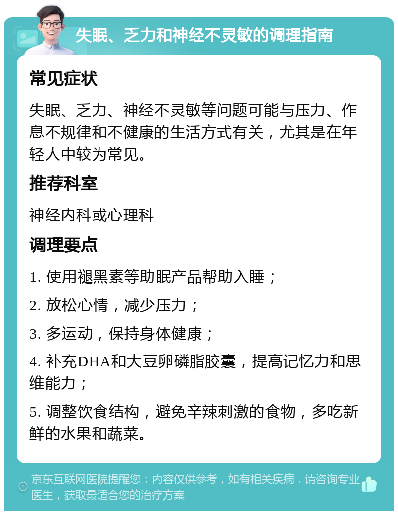 失眠、乏力和神经不灵敏的调理指南 常见症状 失眠、乏力、神经不灵敏等问题可能与压力、作息不规律和不健康的生活方式有关，尤其是在年轻人中较为常见。 推荐科室 神经内科或心理科 调理要点 1. 使用褪黑素等助眠产品帮助入睡； 2. 放松心情，减少压力； 3. 多运动，保持身体健康； 4. 补充DHA和大豆卵磷脂胶囊，提高记忆力和思维能力； 5. 调整饮食结构，避免辛辣刺激的食物，多吃新鲜的水果和蔬菜。