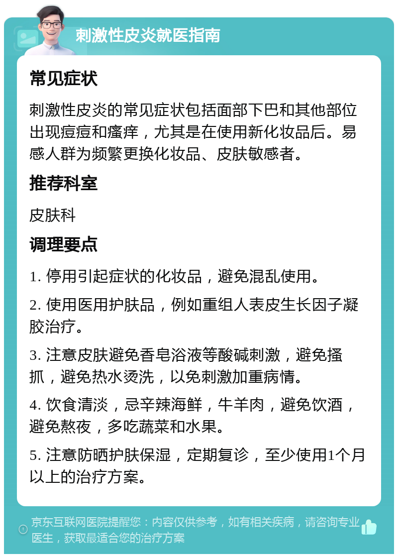 刺激性皮炎就医指南 常见症状 刺激性皮炎的常见症状包括面部下巴和其他部位出现痘痘和瘙痒，尤其是在使用新化妆品后。易感人群为频繁更换化妆品、皮肤敏感者。 推荐科室 皮肤科 调理要点 1. 停用引起症状的化妆品，避免混乱使用。 2. 使用医用护肤品，例如重组人表皮生长因子凝胶治疗。 3. 注意皮肤避免香皂浴液等酸碱刺激，避免搔抓，避免热水烫洗，以免刺激加重病情。 4. 饮食清淡，忌辛辣海鲜，牛羊肉，避免饮酒，避免熬夜，多吃蔬菜和水果。 5. 注意防晒护肤保湿，定期复诊，至少使用1个月以上的治疗方案。