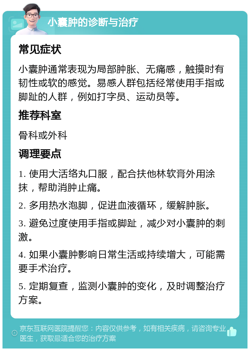 小囊肿的诊断与治疗 常见症状 小囊肿通常表现为局部肿胀、无痛感，触摸时有韧性或软的感觉。易感人群包括经常使用手指或脚趾的人群，例如打字员、运动员等。 推荐科室 骨科或外科 调理要点 1. 使用大活络丸口服，配合扶他林软膏外用涂抹，帮助消肿止痛。 2. 多用热水泡脚，促进血液循环，缓解肿胀。 3. 避免过度使用手指或脚趾，减少对小囊肿的刺激。 4. 如果小囊肿影响日常生活或持续增大，可能需要手术治疗。 5. 定期复查，监测小囊肿的变化，及时调整治疗方案。