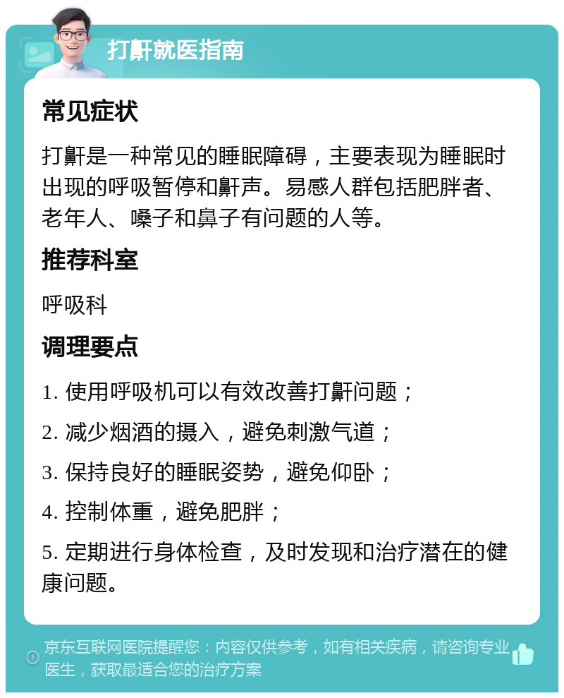 打鼾就医指南 常见症状 打鼾是一种常见的睡眠障碍，主要表现为睡眠时出现的呼吸暂停和鼾声。易感人群包括肥胖者、老年人、嗓子和鼻子有问题的人等。 推荐科室 呼吸科 调理要点 1. 使用呼吸机可以有效改善打鼾问题； 2. 减少烟酒的摄入，避免刺激气道； 3. 保持良好的睡眠姿势，避免仰卧； 4. 控制体重，避免肥胖； 5. 定期进行身体检查，及时发现和治疗潜在的健康问题。