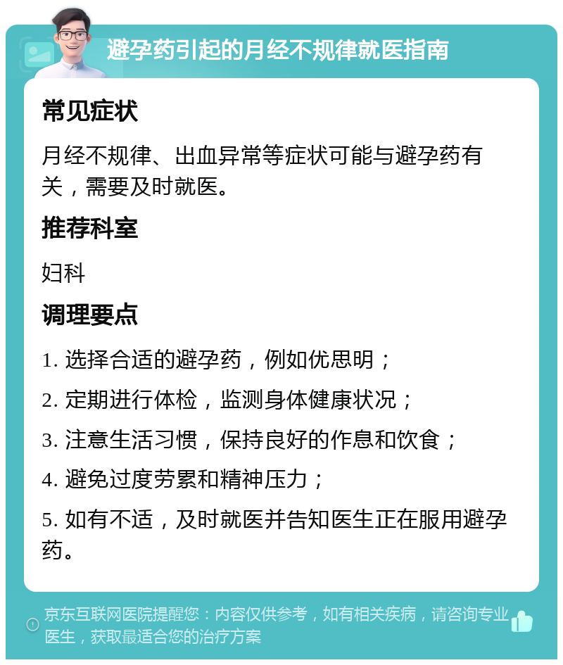 避孕药引起的月经不规律就医指南 常见症状 月经不规律、出血异常等症状可能与避孕药有关，需要及时就医。 推荐科室 妇科 调理要点 1. 选择合适的避孕药，例如优思明； 2. 定期进行体检，监测身体健康状况； 3. 注意生活习惯，保持良好的作息和饮食； 4. 避免过度劳累和精神压力； 5. 如有不适，及时就医并告知医生正在服用避孕药。