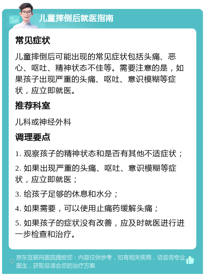 儿童摔倒后就医指南 常见症状 儿童摔倒后可能出现的常见症状包括头痛、恶心、呕吐、精神状态不佳等。需要注意的是，如果孩子出现严重的头痛、呕吐、意识模糊等症状，应立即就医。 推荐科室 儿科或神经外科 调理要点 1. 观察孩子的精神状态和是否有其他不适症状； 2. 如果出现严重的头痛、呕吐、意识模糊等症状，应立即就医； 3. 给孩子足够的休息和水分； 4. 如果需要，可以使用止痛药缓解头痛； 5. 如果孩子的症状没有改善，应及时就医进行进一步检查和治疗。