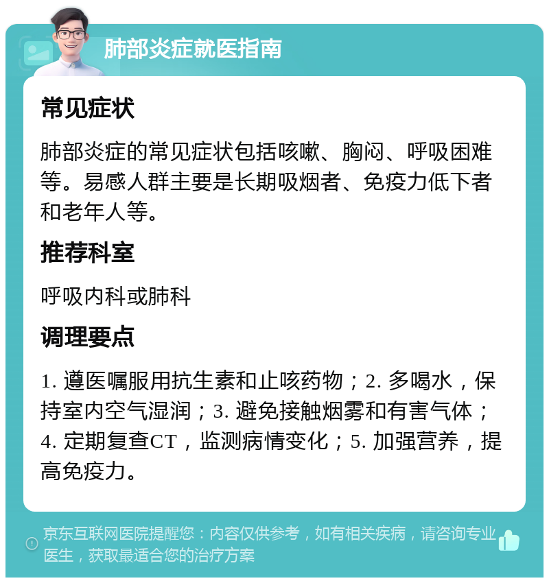 肺部炎症就医指南 常见症状 肺部炎症的常见症状包括咳嗽、胸闷、呼吸困难等。易感人群主要是长期吸烟者、免疫力低下者和老年人等。 推荐科室 呼吸内科或肺科 调理要点 1. 遵医嘱服用抗生素和止咳药物；2. 多喝水，保持室内空气湿润；3. 避免接触烟雾和有害气体；4. 定期复查CT，监测病情变化；5. 加强营养，提高免疫力。